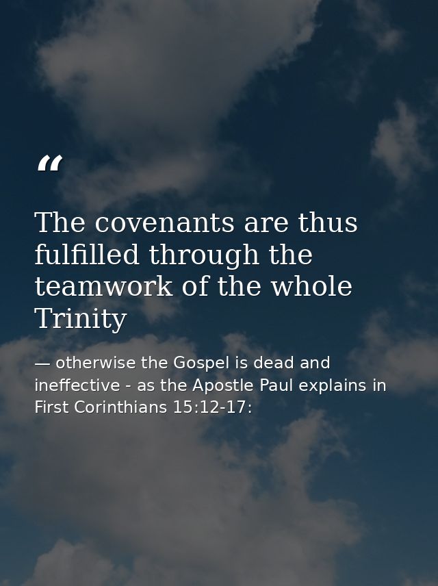 The covenants are thus fulfilled through the teamwork of the whole Trinity — otherwise the Gospel is dead and ineffective - as the Apostle Paul explains in First Corinthians 15:12-17: