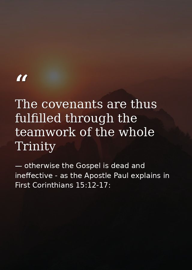 The covenants are thus fulfilled through the teamwork of the whole Trinity — otherwise the Gospel is dead and ineffective - as the Apostle Paul explains in First Corinthians 15:12-17: