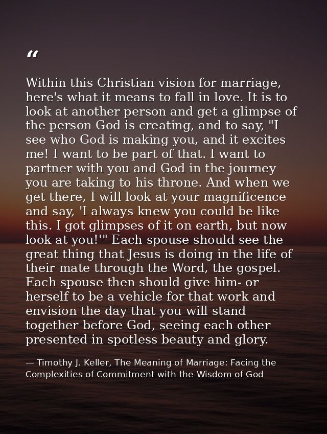 Within this Christian vision for marriage, here's what it means to fall in love. It is to look at another person and get — Timothy J. Keller, The Meaning of Marriage: Facing the Complexities of Commitment with the Wisdom of God