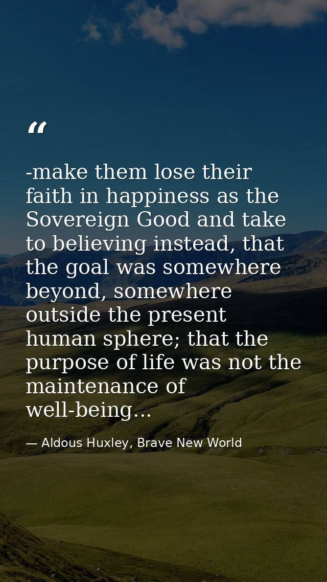 -make them lose their faith in happiness as the Sovereign Good and take to believing instead, that the goal was somewher — Aldous Huxley, Brave New World