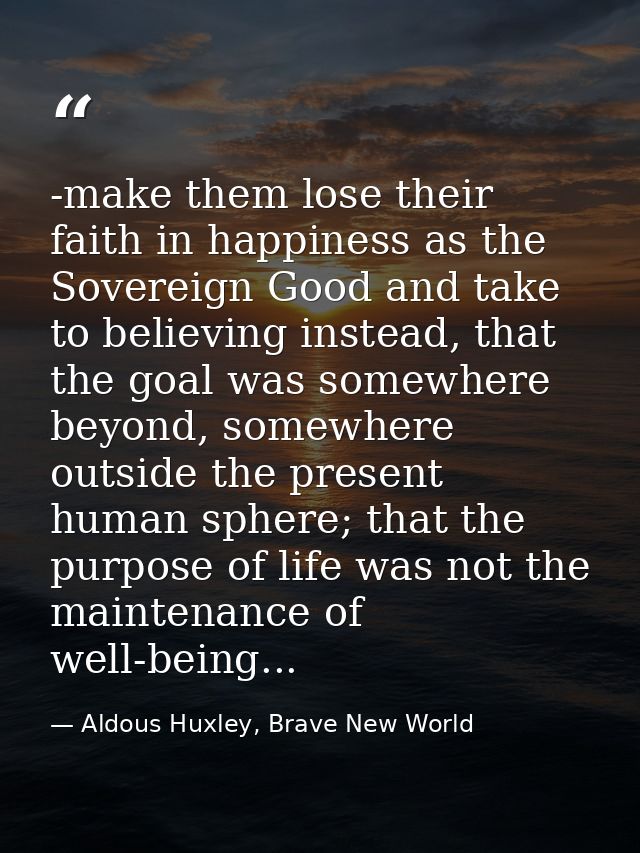 -make them lose their faith in happiness as the Sovereign Good and take to believing instead, that the goal was somewher — Aldous Huxley, Brave New World
