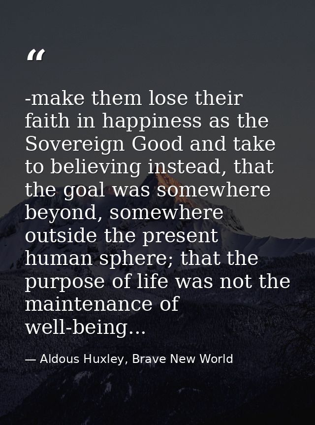 -make them lose their faith in happiness as the Sovereign Good and take to believing instead, that the goal was somewher — Aldous Huxley, Brave New World