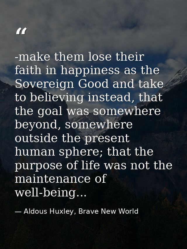 -make them lose their faith in happiness as the Sovereign Good and take to believing instead, that the goal was somewher — Aldous Huxley, Brave New World