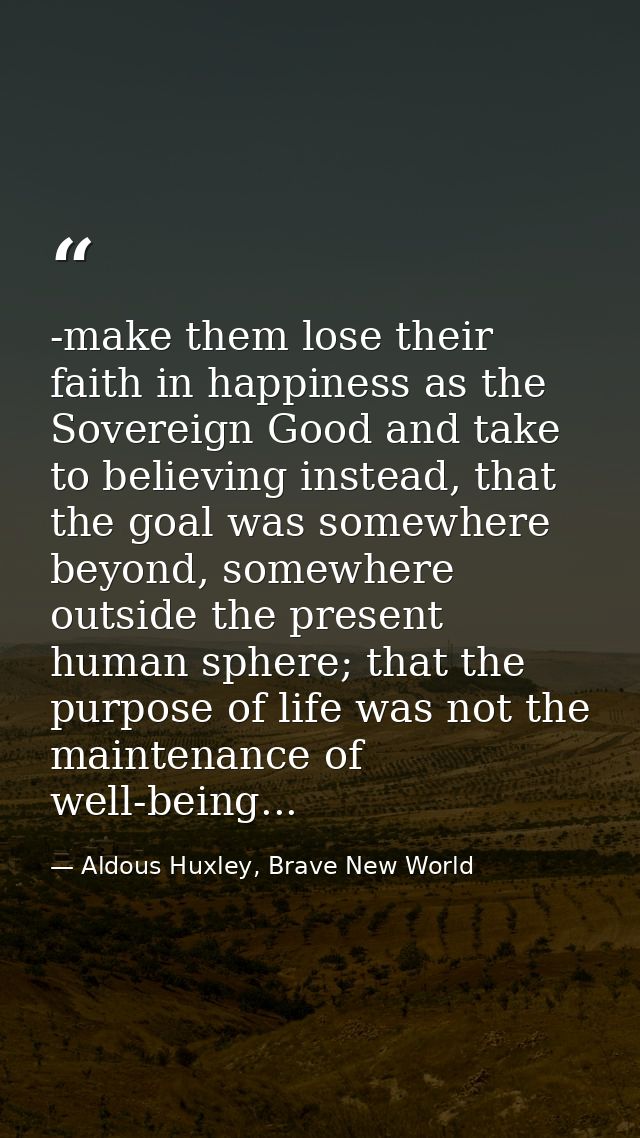 -make them lose their faith in happiness as the Sovereign Good and take to believing instead, that the goal was somewher — Aldous Huxley, Brave New World