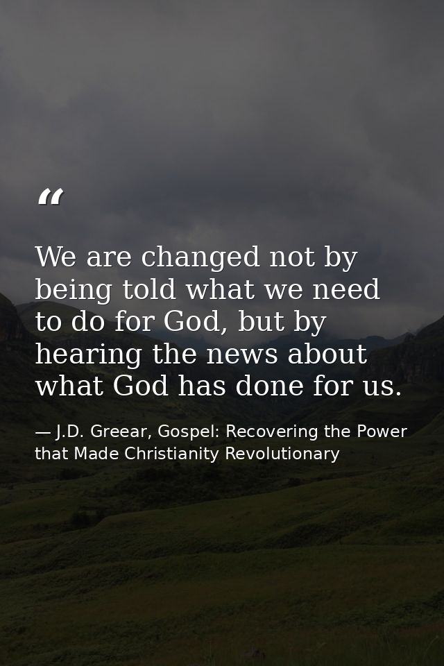 We are changed not by being told what we need to do for God, but by hearing the news about what God has done for us. — J.D. Greear, Gospel: Recovering the Power that Made Christianity Revolutionary
