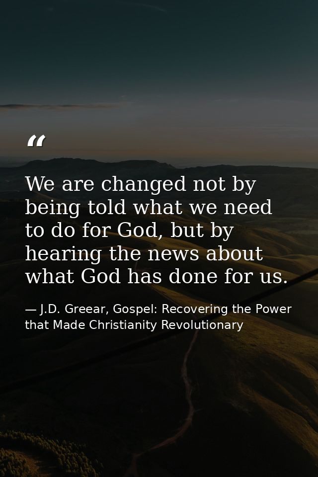 We are changed not by being told what we need to do for God, but by hearing the news about what God has done for us. — J.D. Greear, Gospel: Recovering the Power that Made Christianity Revolutionary