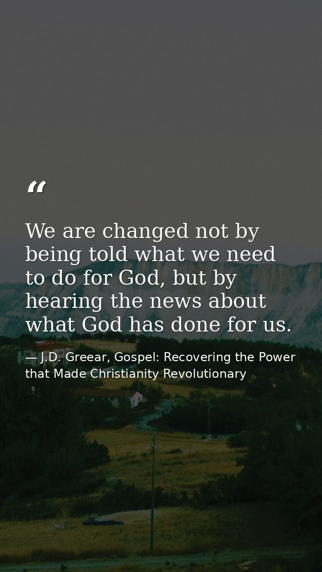 We are changed not by being told what we need to do for God, but by hearing the news about what God has done for us. — J.D. Greear, Gospel: Recovering the Power that Made Christianity Revolutionary
