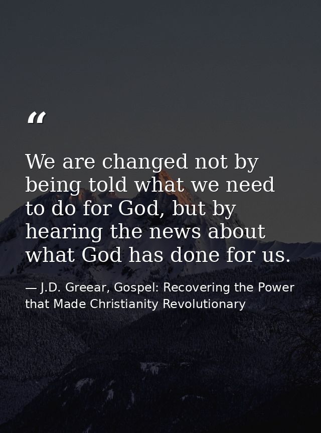 We are changed not by being told what we need to do for God, but by hearing the news about what God has done for us. — J.D. Greear, Gospel: Recovering the Power that Made Christianity Revolutionary