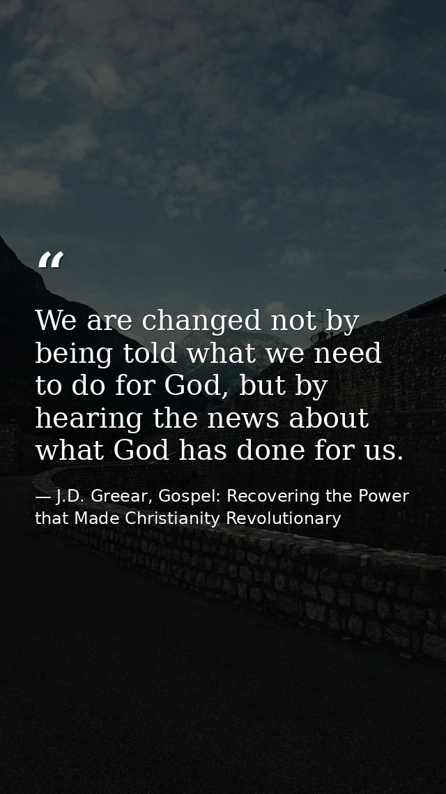 We are changed not by being told what we need to do for God, but by hearing the news about what God has done for us. — J.D. Greear, Gospel: Recovering the Power that Made Christianity Revolutionary