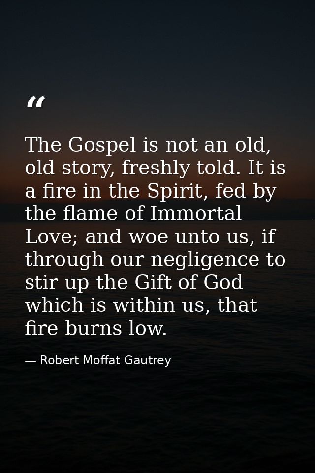 The Gospel is not an old, old story, freshly told. It is a fire in the Spirit, fed by the flame of Immortal Love; and wo — Robert Moffat Gautrey