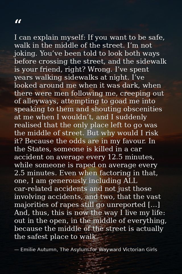 I can explain myself: If you want to be safe, walk in the middle of the street. I’m not joking. You’ve been told to look — Emilie Autumn, The Asylum for Wayward Victorian Girls