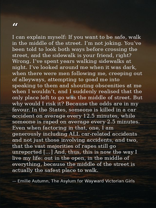 I can explain myself: If you want to be safe, walk in the middle of the street. I’m not joking. You’ve been told to look — Emilie Autumn, The Asylum for Wayward Victorian Girls