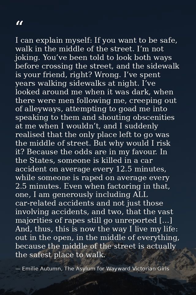 I can explain myself: If you want to be safe, walk in the middle of the street. I’m not joking. You’ve been told to look — Emilie Autumn, The Asylum for Wayward Victorian Girls