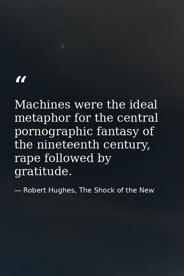 Machines were the ideal metaphor for the central pornographic fantasy of the nineteenth century, rape followed by gratit — Robert Hughes, The Shock of the New