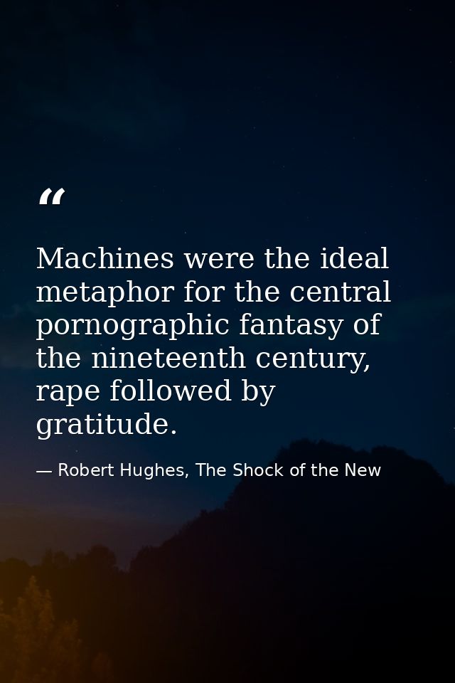Machines were the ideal metaphor for the central pornographic fantasy of the nineteenth century, rape followed by gratit — Robert Hughes, The Shock of the New