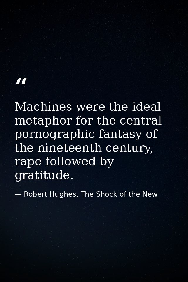 Machines were the ideal metaphor for the central pornographic fantasy of the nineteenth century, rape followed by gratit — Robert Hughes, The Shock of the New