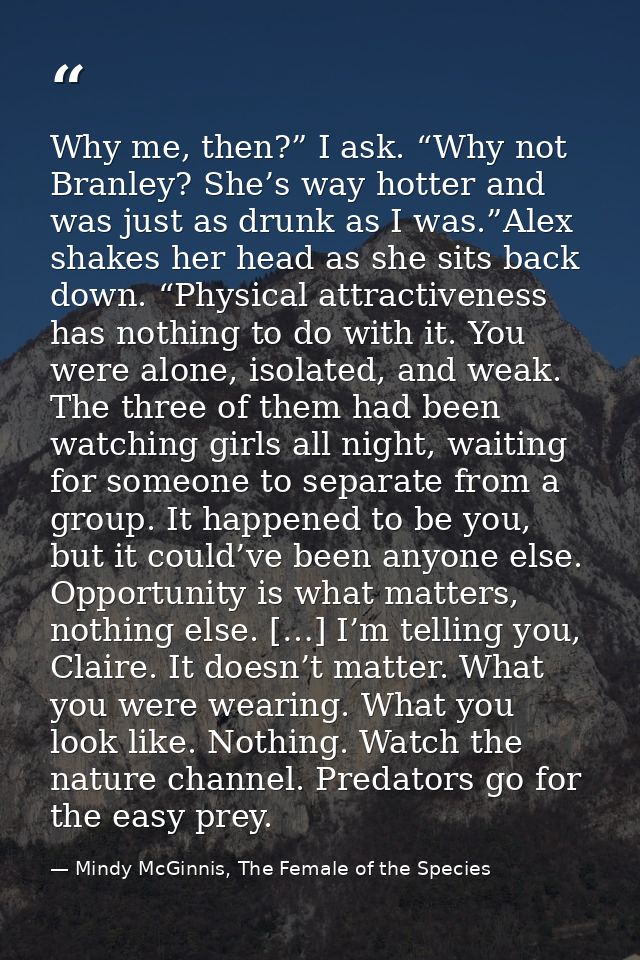 Why me, then?” I ask. “Why not Branley? She’s way hotter and was just as drunk as I was.”Alex shakes her head as she sit — Mindy McGinnis, The Female of the Species