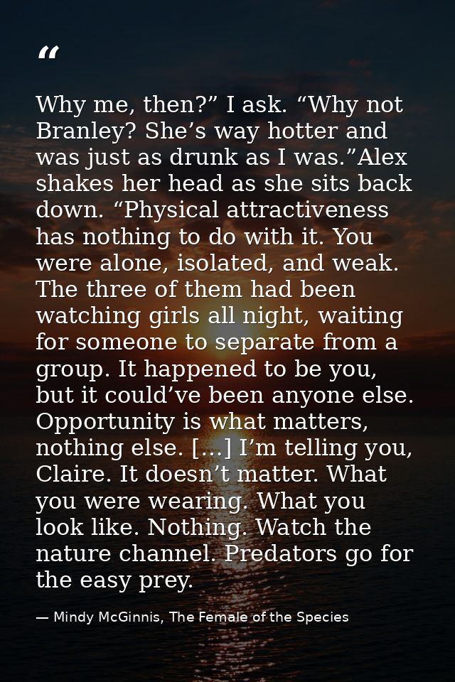 Why me, then?” I ask. “Why not Branley? She’s way hotter and was just as drunk as I was.”Alex shakes her head as she sit — Mindy McGinnis, The Female of the Species