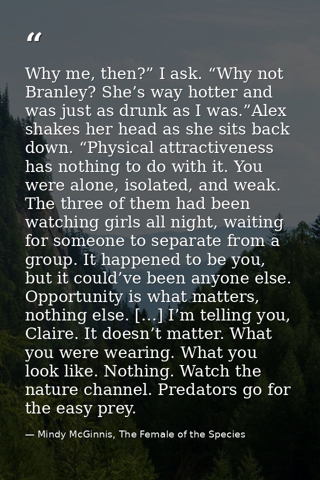 Why me, then?” I ask. “Why not Branley? She’s way hotter and was just as drunk as I was.”Alex shakes her head as she sit — Mindy McGinnis, The Female of the Species