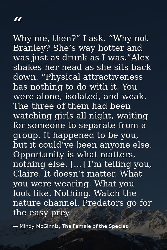 Why me, then?” I ask. “Why not Branley? She’s way hotter and was just as drunk as I was.”Alex shakes her head as she sit — Mindy McGinnis, The Female of the Species