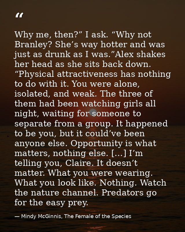 Why me, then?” I ask. “Why not Branley? She’s way hotter and was just as drunk as I was.”Alex shakes her head as she sit — Mindy McGinnis, The Female of the Species