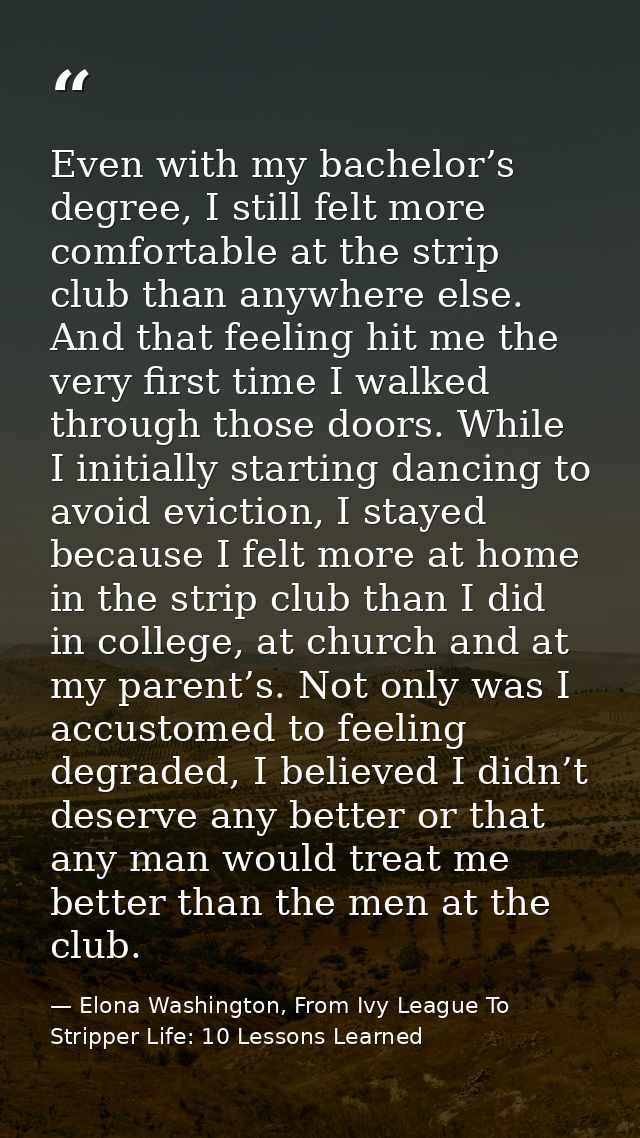 Even with my bachelor’s degree, I still felt more comfortable at the strip club than anywhere else. And that feeling hit — Elona Washington, From Ivy League To Stripper Life: 10 Lessons Learned