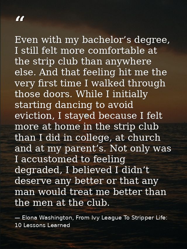 Even with my bachelor’s degree, I still felt more comfortable at the strip club than anywhere else. And that feeling hit — Elona Washington, From Ivy League To Stripper Life: 10 Lessons Learned