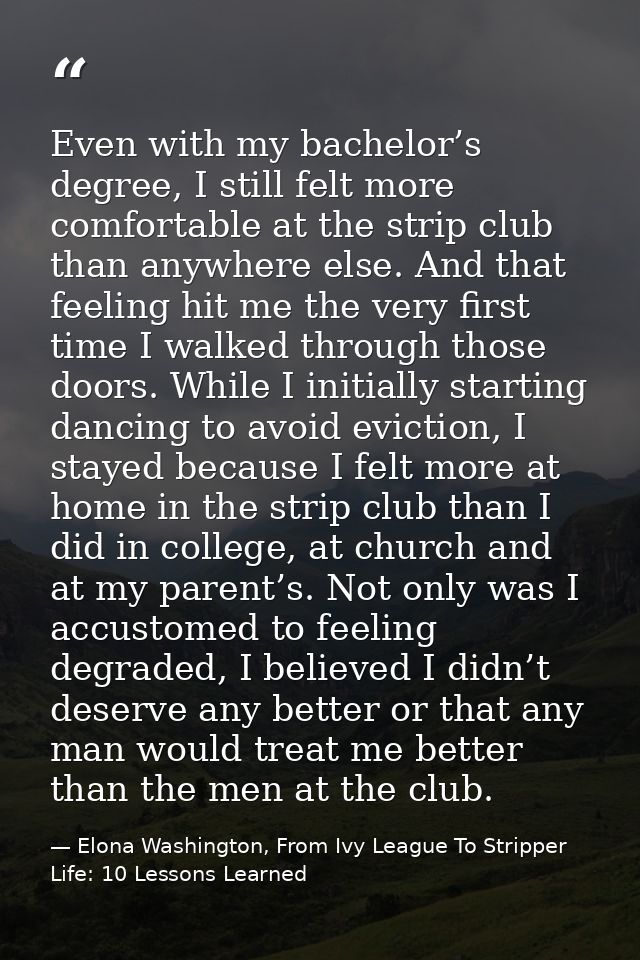 Even with my bachelor’s degree, I still felt more comfortable at the strip club than anywhere else. And that feeling hit — Elona Washington, From Ivy League To Stripper Life: 10 Lessons Learned