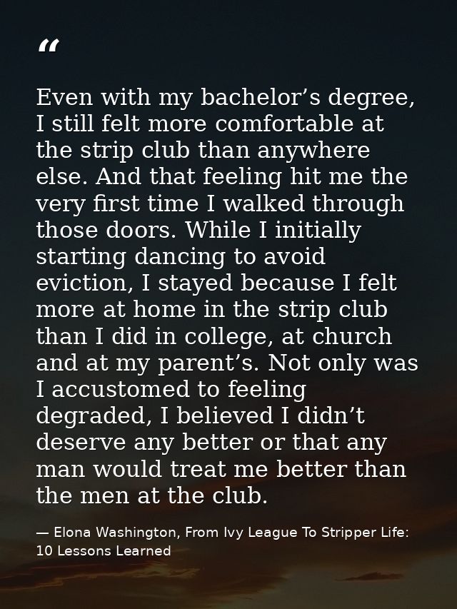 Even with my bachelor’s degree, I still felt more comfortable at the strip club than anywhere else. And that feeling hit — Elona Washington, From Ivy League To Stripper Life: 10 Lessons Learned