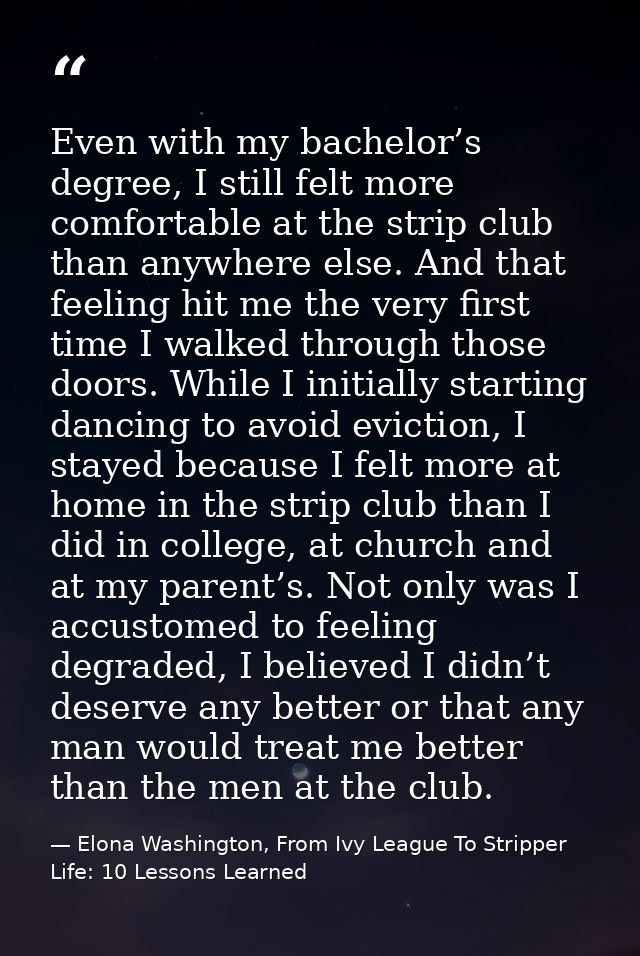 Even with my bachelor’s degree, I still felt more comfortable at the strip club than anywhere else. And that feeling hit — Elona Washington, From Ivy League To Stripper Life: 10 Lessons Learned