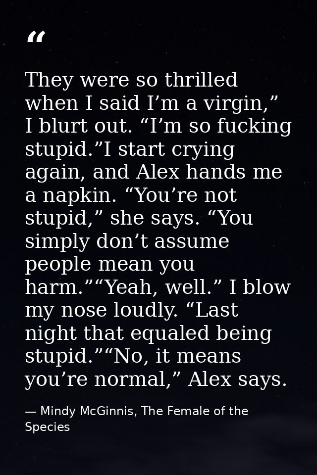 They were so thrilled when I said I’m a virgin,” I blurt out. “I’m so fucking stupid.”I start crying again, and Alex han — Mindy McGinnis, The Female of the Species
