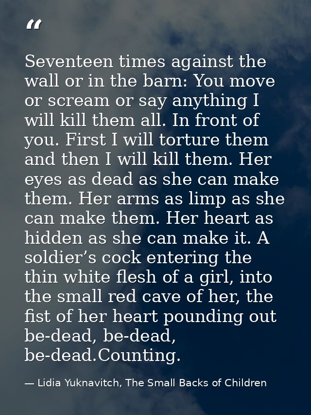 Seventeen times against the wall or in the barn: You move or scream or say anything I will kill them all. In front of yo — Lidia Yuknavitch, The Small Backs of Children
