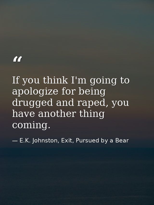 If you think I'm going to apologize for being drugged and raped, you have another thing coming. — E.K. Johnston, Exit, Pursued by a Bear