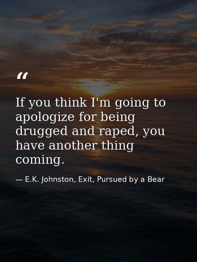 If you think I'm going to apologize for being drugged and raped, you have another thing coming. — E.K. Johnston, Exit, Pursued by a Bear