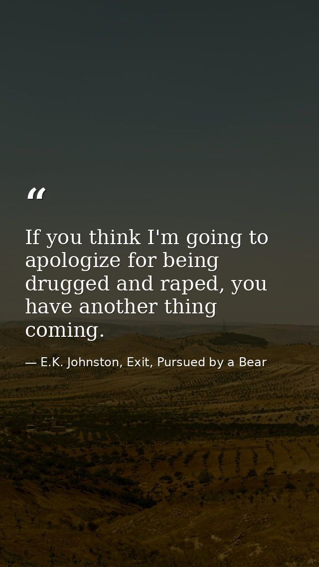 If you think I'm going to apologize for being drugged and raped, you have another thing coming. — E.K. Johnston, Exit, Pursued by a Bear
