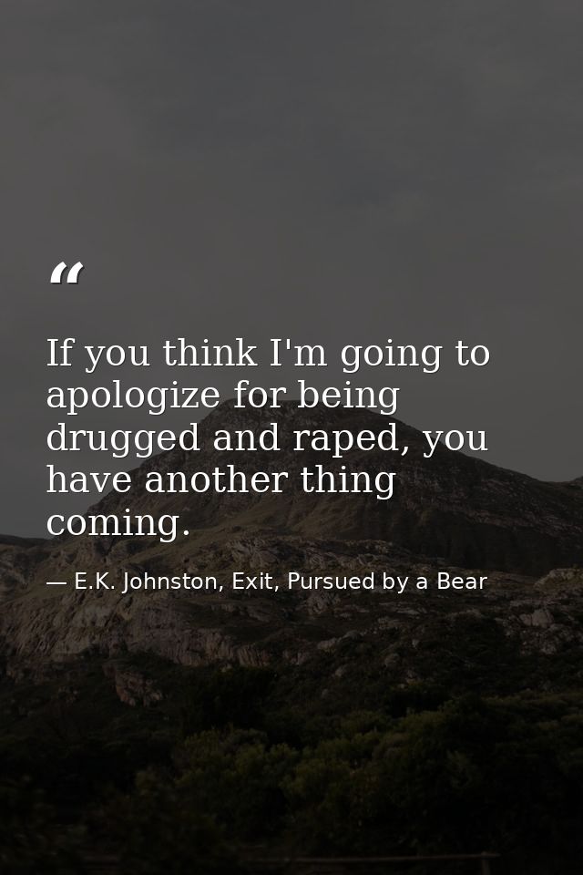 If you think I'm going to apologize for being drugged and raped, you have another thing coming. — E.K. Johnston, Exit, Pursued by a Bear