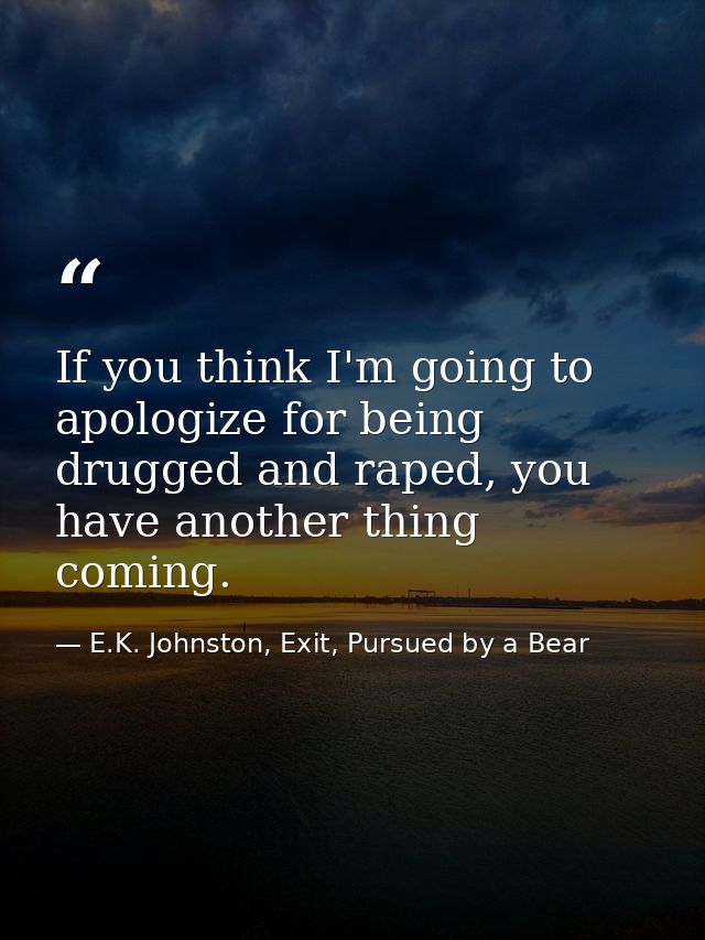 If you think I'm going to apologize for being drugged and raped, you have another thing coming. — E.K. Johnston, Exit, Pursued by a Bear