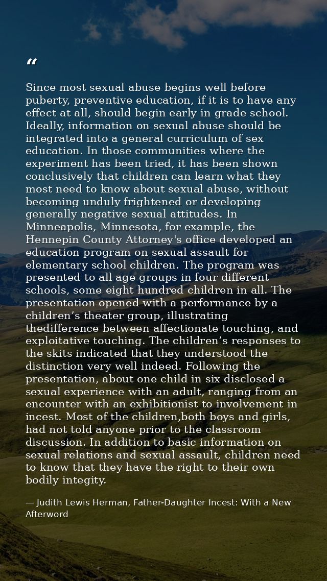 Since most sexual abuse begins well before puberty, preventive education, if it is to have any effect at all, should beg — Judith Lewis Herman, Father-Daughter Incest: With a New Afterword