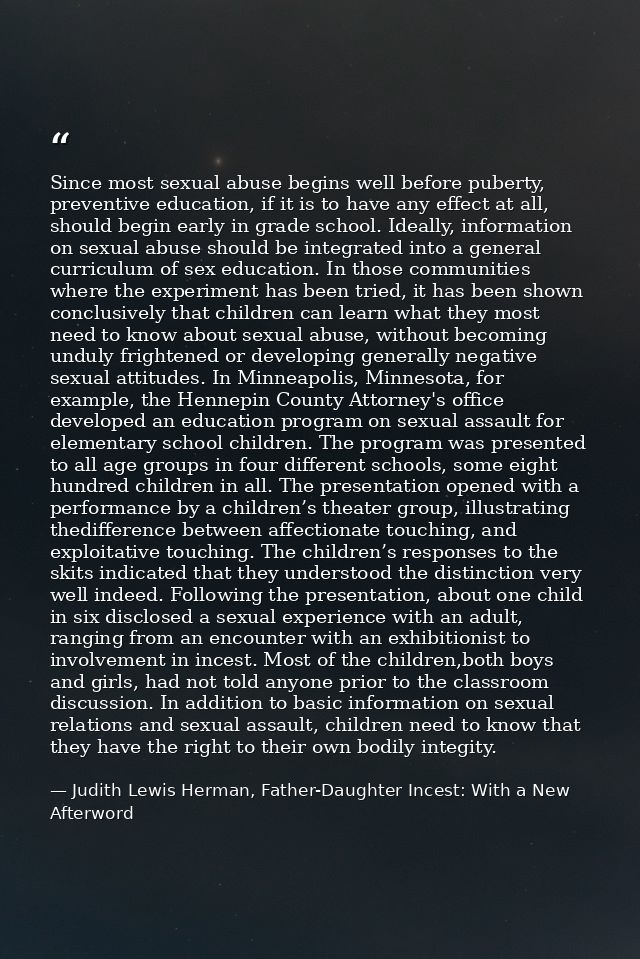 Since most sexual abuse begins well before puberty, preventive education, if it is to have any effect at all, should beg — Judith Lewis Herman, Father-Daughter Incest: With a New Afterword
