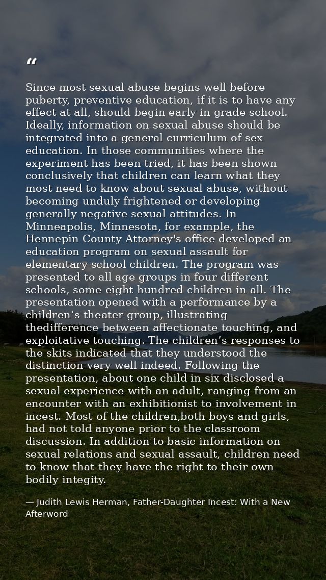 Since most sexual abuse begins well before puberty, preventive education, if it is to have any effect at all, should beg — Judith Lewis Herman, Father-Daughter Incest: With a New Afterword