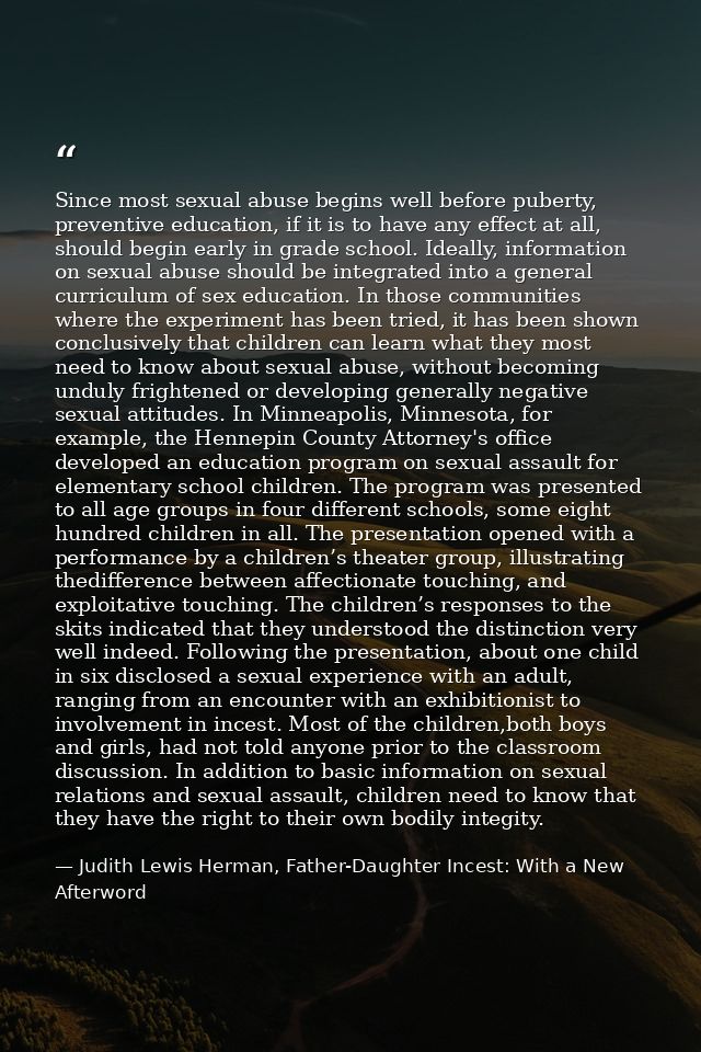 Since most sexual abuse begins well before puberty, preventive education, if it is to have any effect at all, should beg — Judith Lewis Herman, Father-Daughter Incest: With a New Afterword