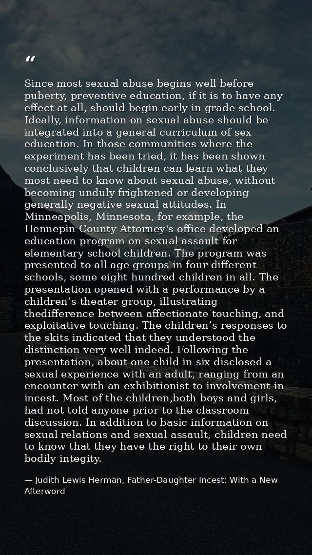 Since most sexual abuse begins well before puberty, preventive education, if it is to have any effect at all, should beg — Judith Lewis Herman, Father-Daughter Incest: With a New Afterword