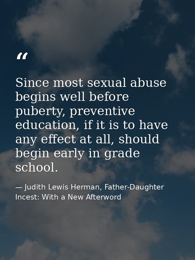 Since most sexual abuse begins well before puberty, preventive education, if it is to have any effect at all, should beg — Judith Lewis Herman, Father-Daughter Incest: With a New Afterword