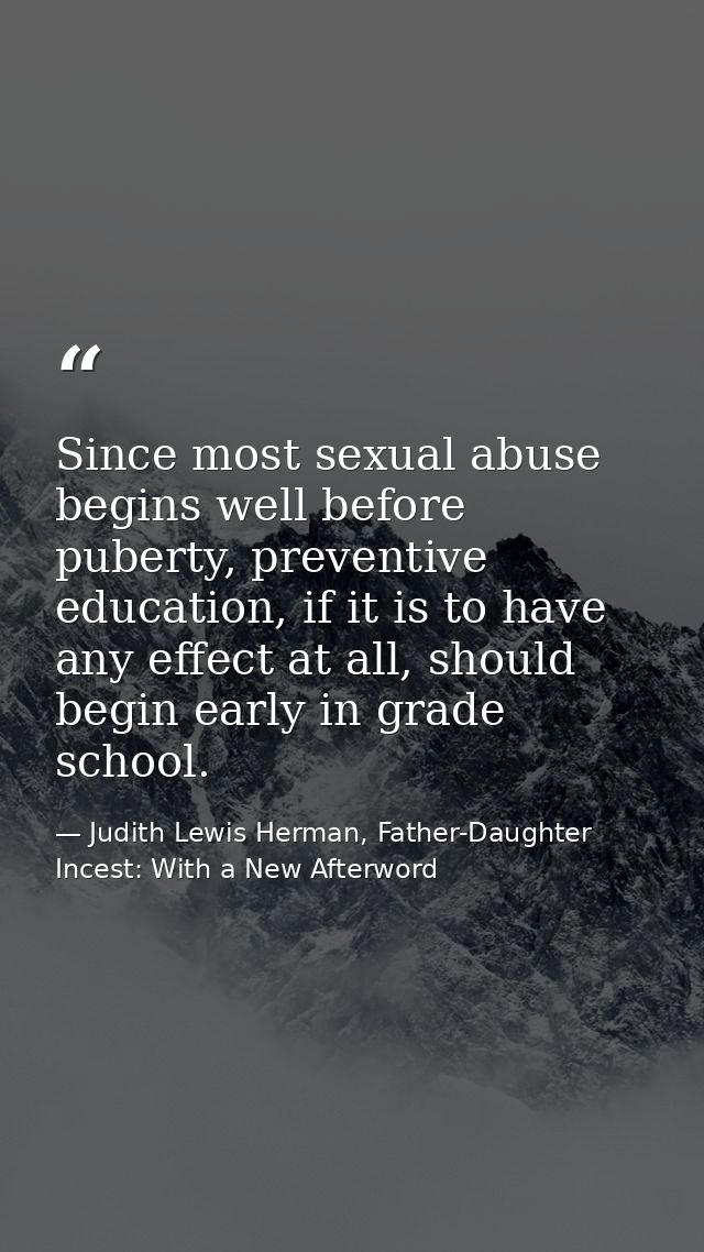 Since most sexual abuse begins well before puberty, preventive education, if it is to have any effect at all, should beg — Judith Lewis Herman, Father-Daughter Incest: With a New Afterword