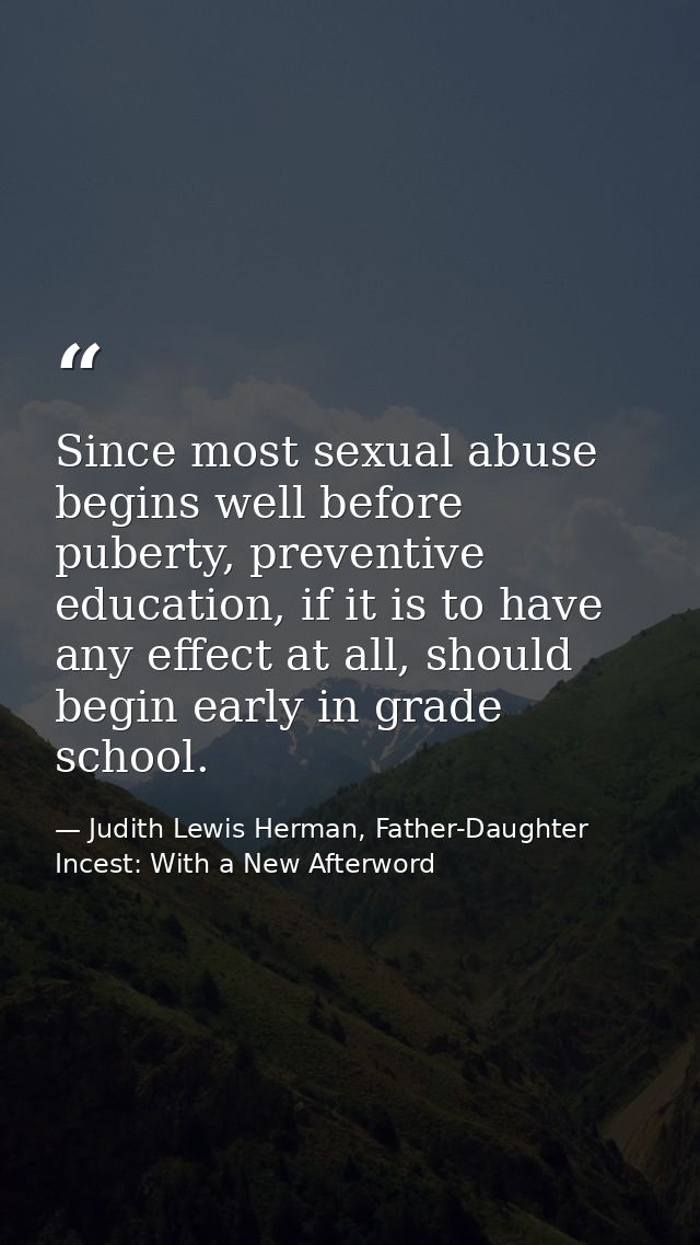 Since most sexual abuse begins well before puberty, preventive education, if it is to have any effect at all, should beg — Judith Lewis Herman, Father-Daughter Incest: With a New Afterword