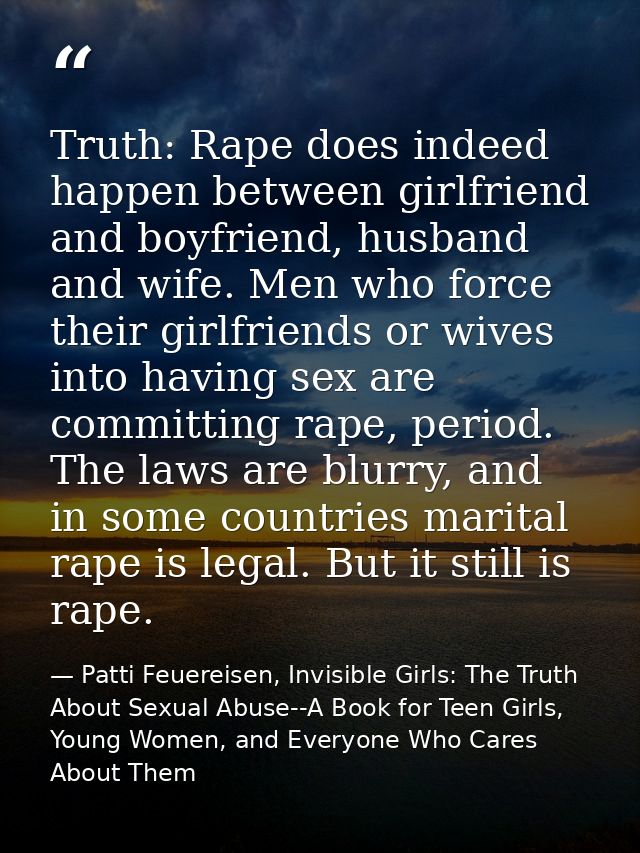Truth: Rape does indeed happen between girlfriend and boyfriend, husband and wife. Men who force their girlfriends or wi — Patti Feuereisen, Invisible Girls: The Truth About Sexual Abuse--A Book for Teen Girls, Young Women, and Everyone Who Cares About Them