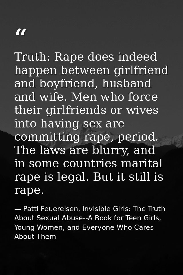 Truth: Rape does indeed happen between girlfriend and boyfriend, husband and wife. Men who force their girlfriends or wi — Patti Feuereisen, Invisible Girls: The Truth About Sexual Abuse--A Book for Teen Girls, Young Women, and Everyone Who Cares About Them