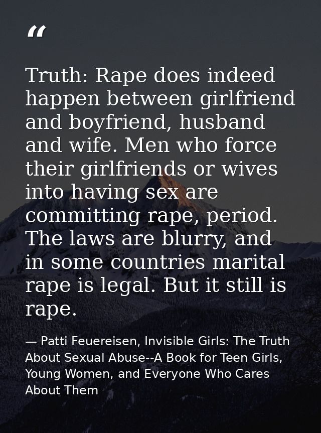 Truth: Rape does indeed happen between girlfriend and boyfriend, husband and wife. Men who force their girlfriends or wi — Patti Feuereisen, Invisible Girls: The Truth About Sexual Abuse--A Book for Teen Girls, Young Women, and Everyone Who Cares About Them