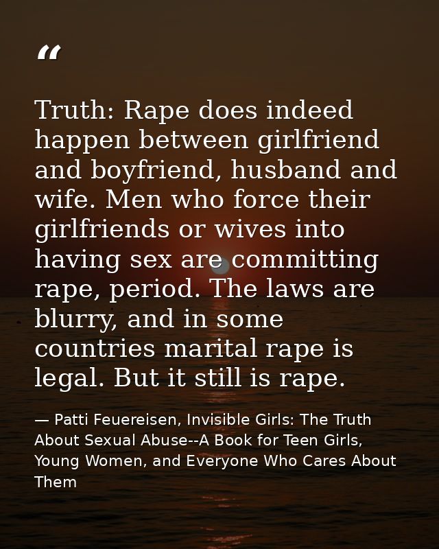 Truth: Rape does indeed happen between girlfriend and boyfriend, husband and wife. Men who force their girlfriends or wi — Patti Feuereisen, Invisible Girls: The Truth About Sexual Abuse--A Book for Teen Girls, Young Women, and Everyone Who Cares About Them