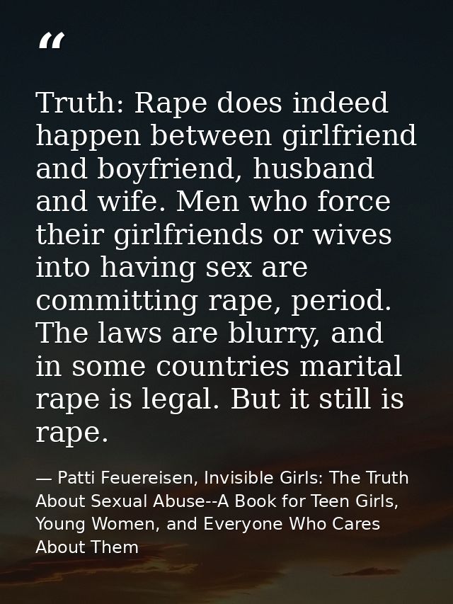 Truth: Rape does indeed happen between girlfriend and boyfriend, husband and wife. Men who force their girlfriends or wi — Patti Feuereisen, Invisible Girls: The Truth About Sexual Abuse--A Book for Teen Girls, Young Women, and Everyone Who Cares About Them
